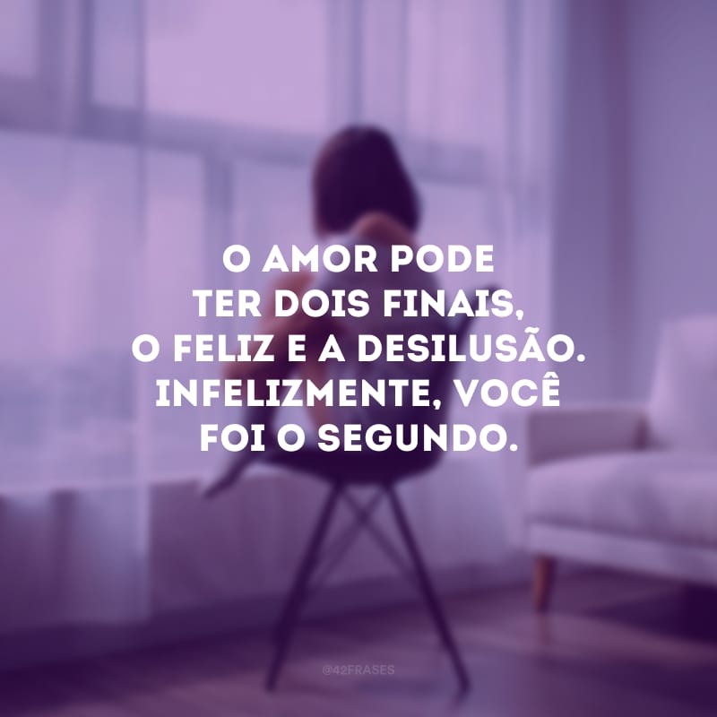 O amor pode ter dois finais, o feliz e a desilusão. Infelizmente, você foi o segundo.