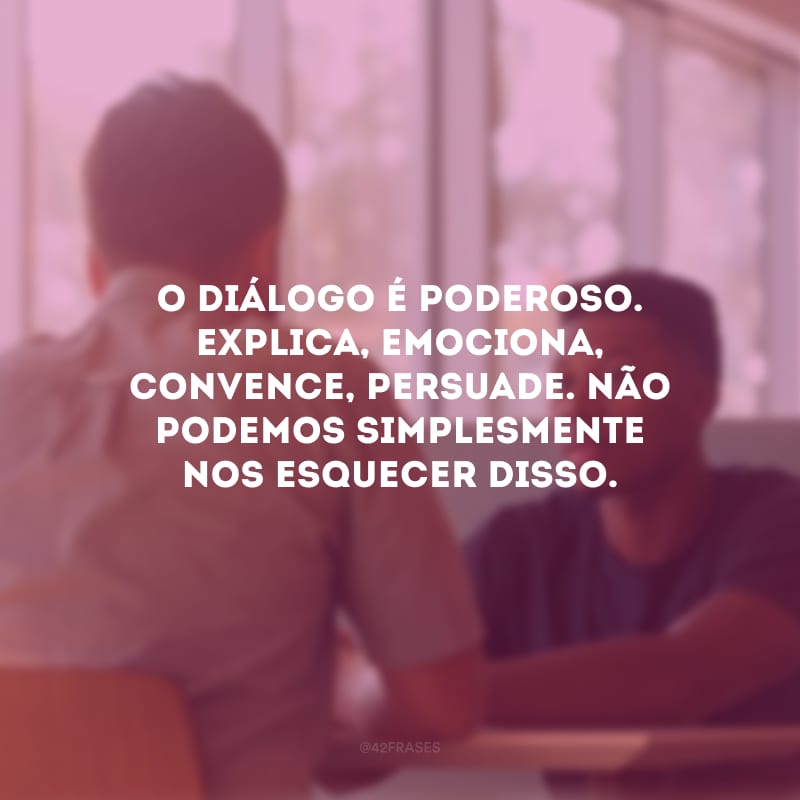 O diálogo é poderoso. Explica, emociona, convence, persuade. Não podemos simplesmente nos esquecer disso.