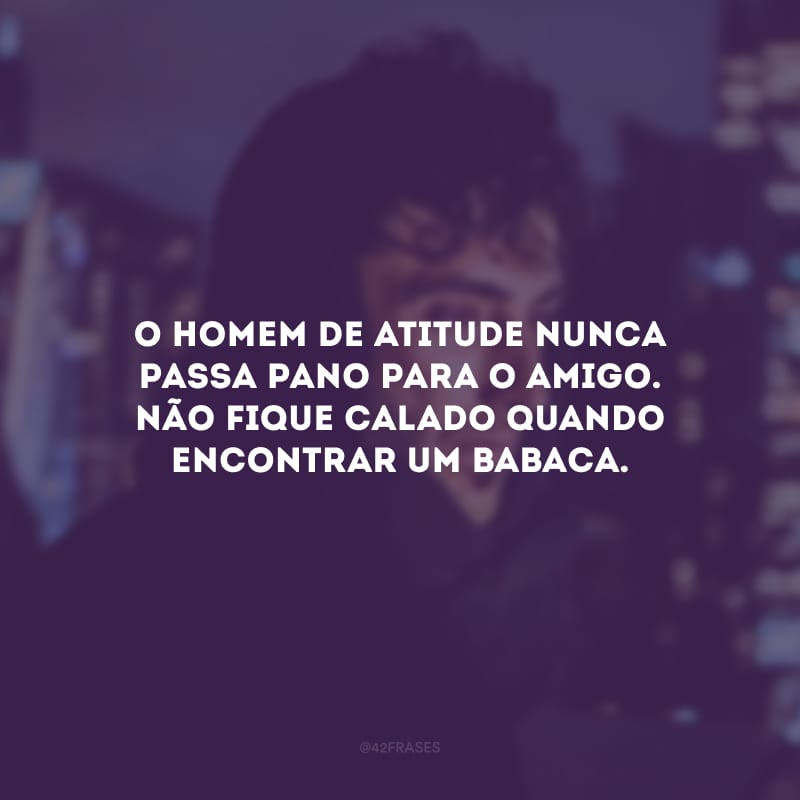 O homem de atitude nunca passa pano para o amigo. Não fique calado quando encontrar um babaca.