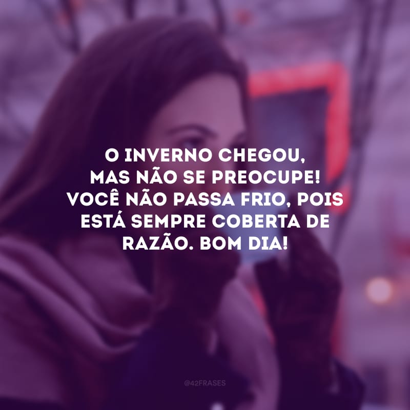 O inverno chegou, mas não se preocupe! Você não passa frio, pois está sempre coberta de razão. Bom dia!