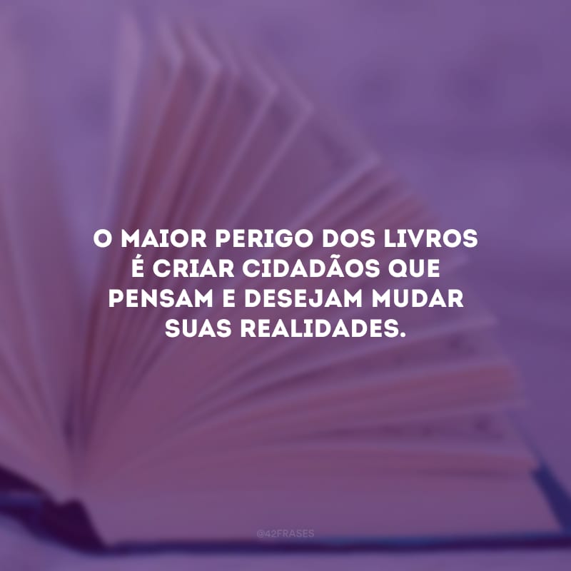 O maior perigo dos livros é criar cidadãos que pensam e desejam mudar suas realidades.