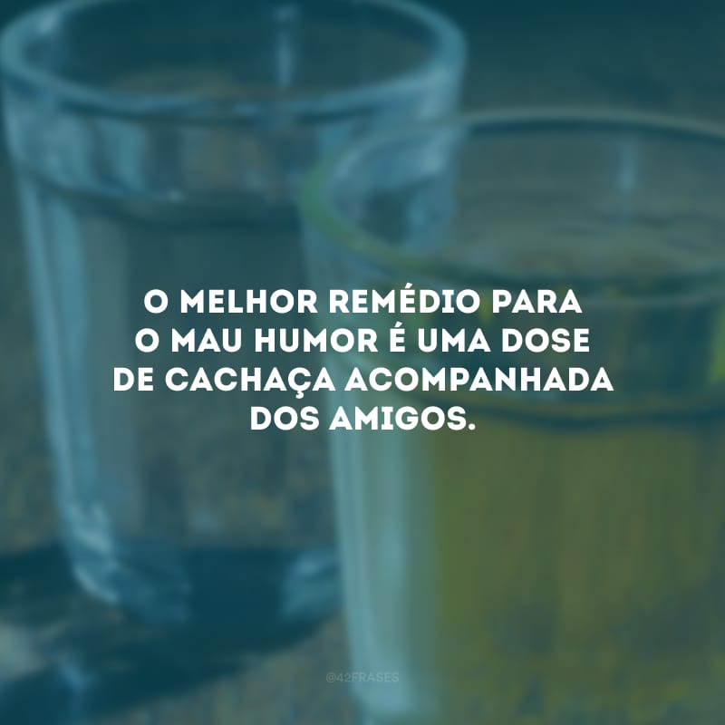 O melhor remédio para o mau humor é uma dose de cachaça acompanhada dos amigos.