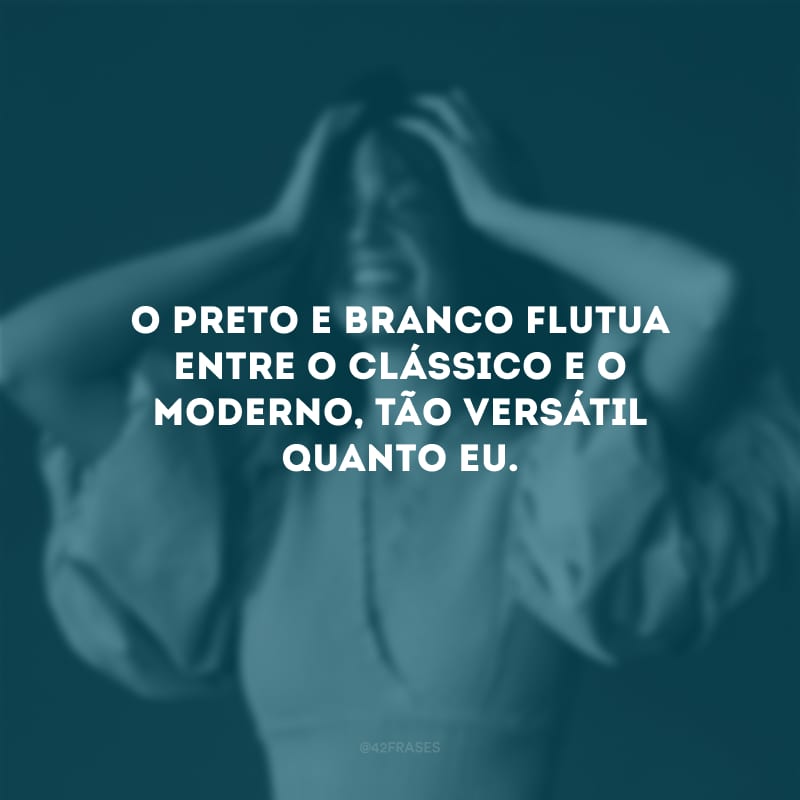 O preto e branco flutua entre o clássico e o moderno, tão versátil quanto eu.