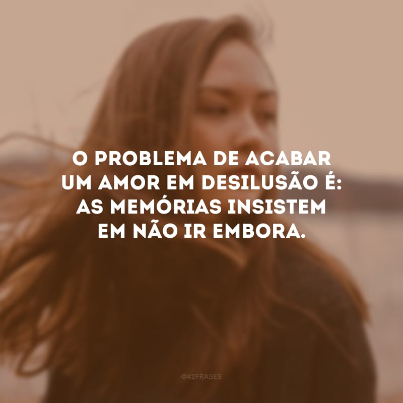 O problema de acabar um amor em desilusão é: as memórias insistem em não ir embora.