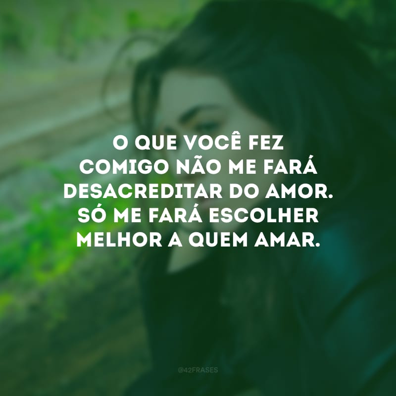 O que você fez comigo não me fará desacreditar do amor. Só me fará escolher melhor a quem amar.