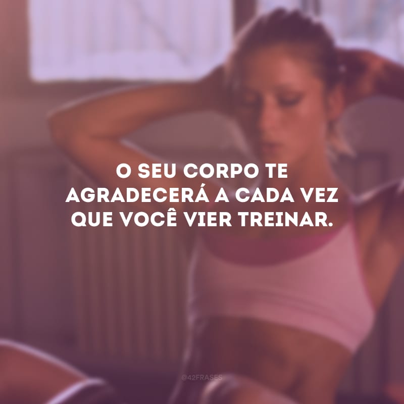 O seu corpo te agradecerá a cada vez que você vier treinar.