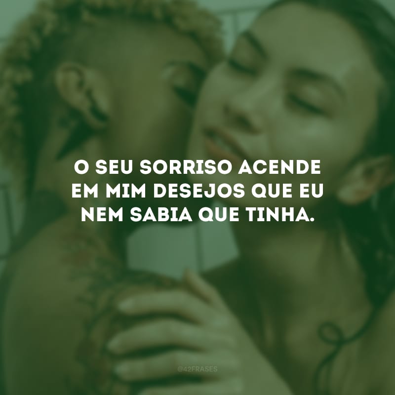 O seu sorriso acende em mim desejos que eu nem sabia que tinha.