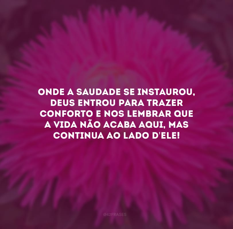 Onde a saudade se instaurou, Deus entrou para trazer conforto e nos lembrar que a vida não acaba aqui, mas continua ao lado d\'Ele!