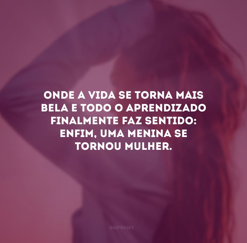 Onde a vida se torna mais bela e todo o aprendizado finalmente faz sentido: enfim, uma menina se tornou mulher.