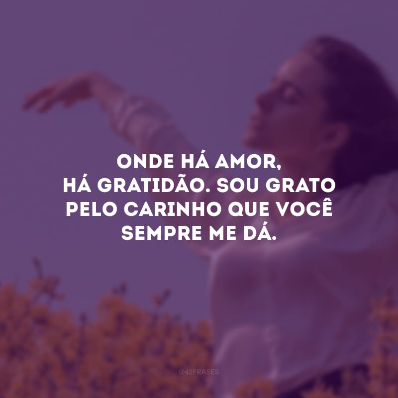 Onde há amor, há gratidão. Sou grato pelo carinho que você sempre me dá.