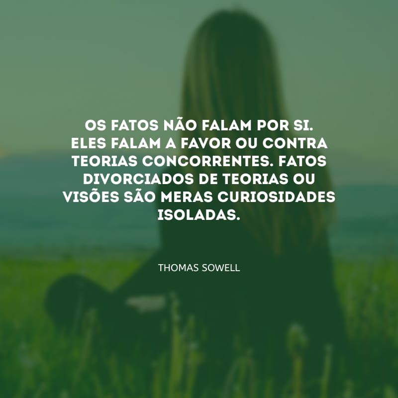 Os fatos não falam por si. Eles falam a favor ou contra teorias concorrentes. Fatos divorciados de teorias ou visões são meras curiosidades isoladas.