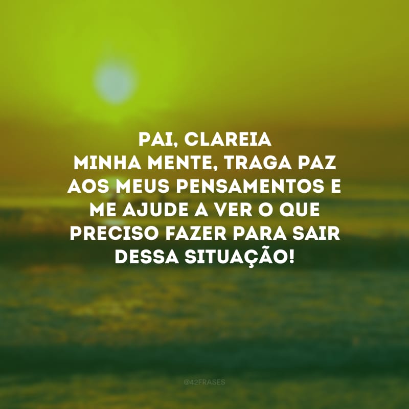 Pai, clareia minha mente, traga paz aos meus pensamentos e me ajude a ver o que preciso fazer para sair dessa situação!