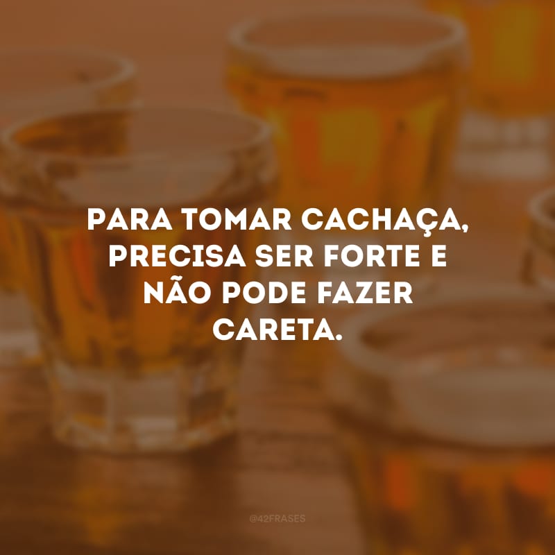 Para tomar cachaça, precisa ser forte e não pode fazer careta.