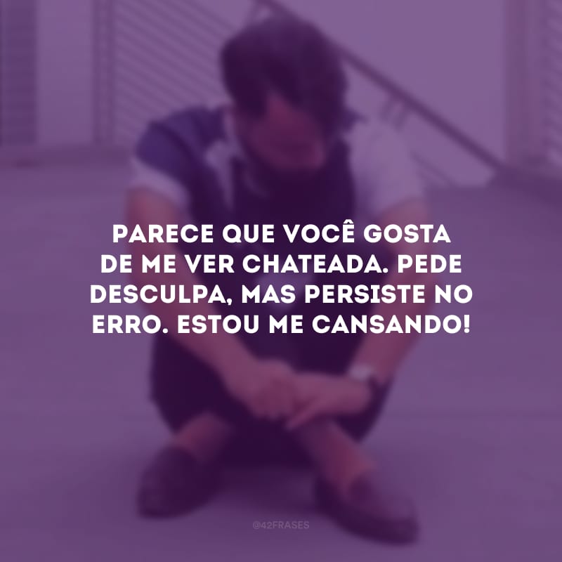 Parece que você gosta de me ver chateada. Pede desculpa, mas persiste no erro. Estou me cansando!