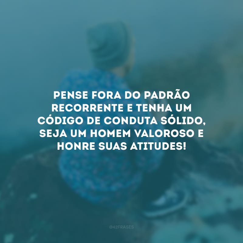 Pense fora do padrão recorrente e tenha um código de conduta sólido, seja um homem valoroso e honre suas atitudes! 