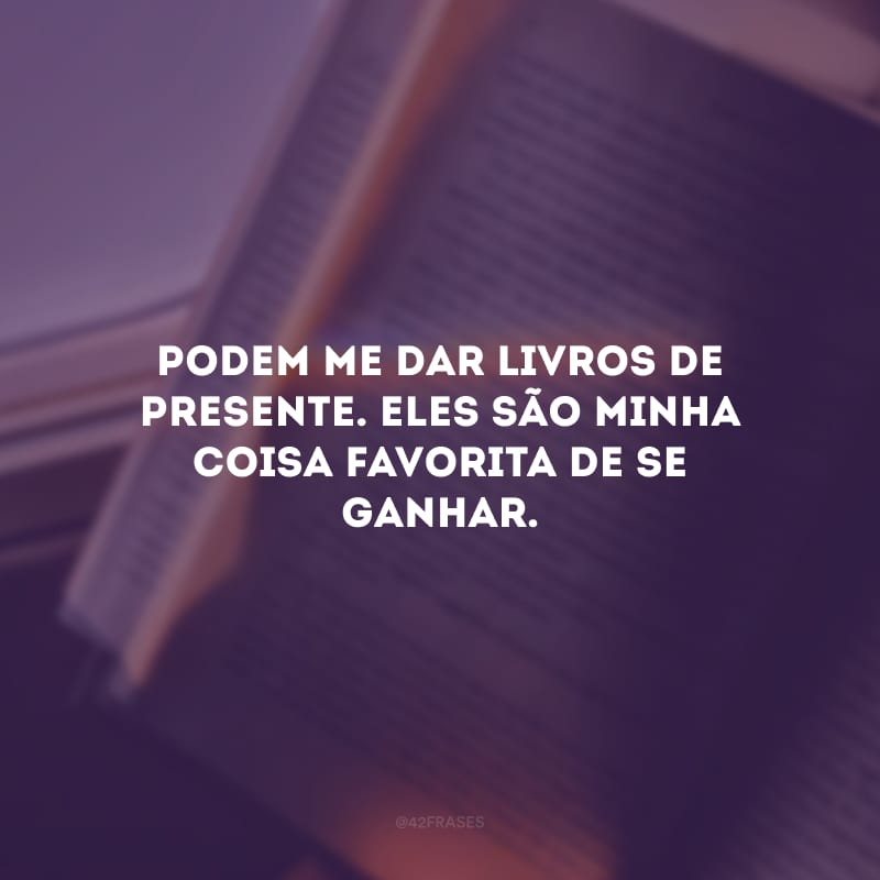 Podem me dar livros de presente. Eles são minha coisa favorita de se ganhar.