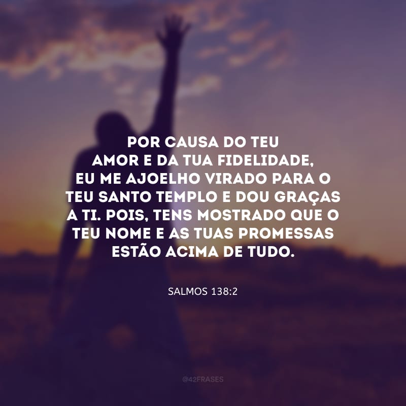 Por causa do teu amor e da tua fidelidade, eu me ajoelho virado para o teu santo Templo e dou graças a ti. Pois, tens mostrado que o teu nome e as tuas promessas estão acima de tudo.