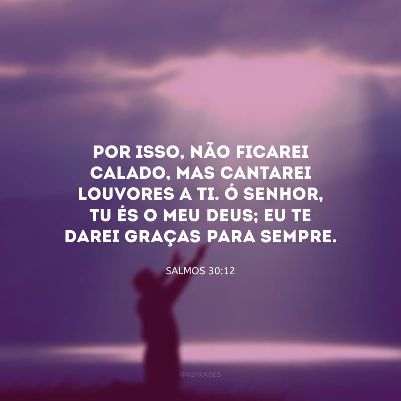 Por isso, não ficarei calado, mas cantarei louvores a ti. Ó Senhor, tu és o meu Deus; eu te darei graças para sempre.