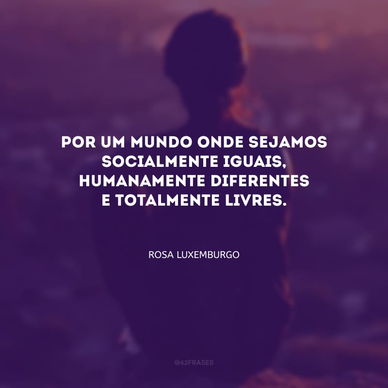 Por um mundo onde sejamos socialmente iguais, humanamente diferentes e totalmente livres.