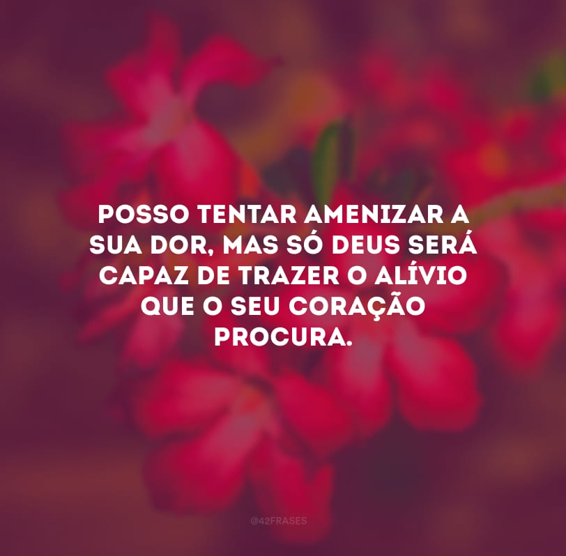 Posso tentar amenizar a sua dor, mas só Deus será capaz de trazer o alívio que o seu coração procura.