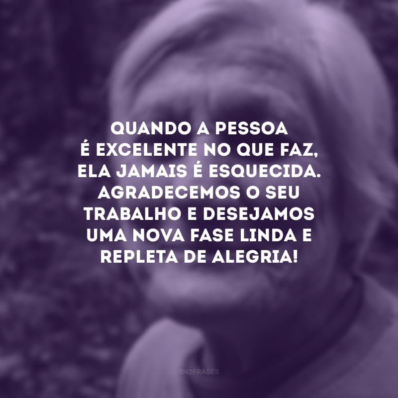 Quando a pessoa é excelente no que faz, ela jamais é esquecida. Agradecemos o seu trabalho e desejamos uma nova fase linda e repleta de alegria!