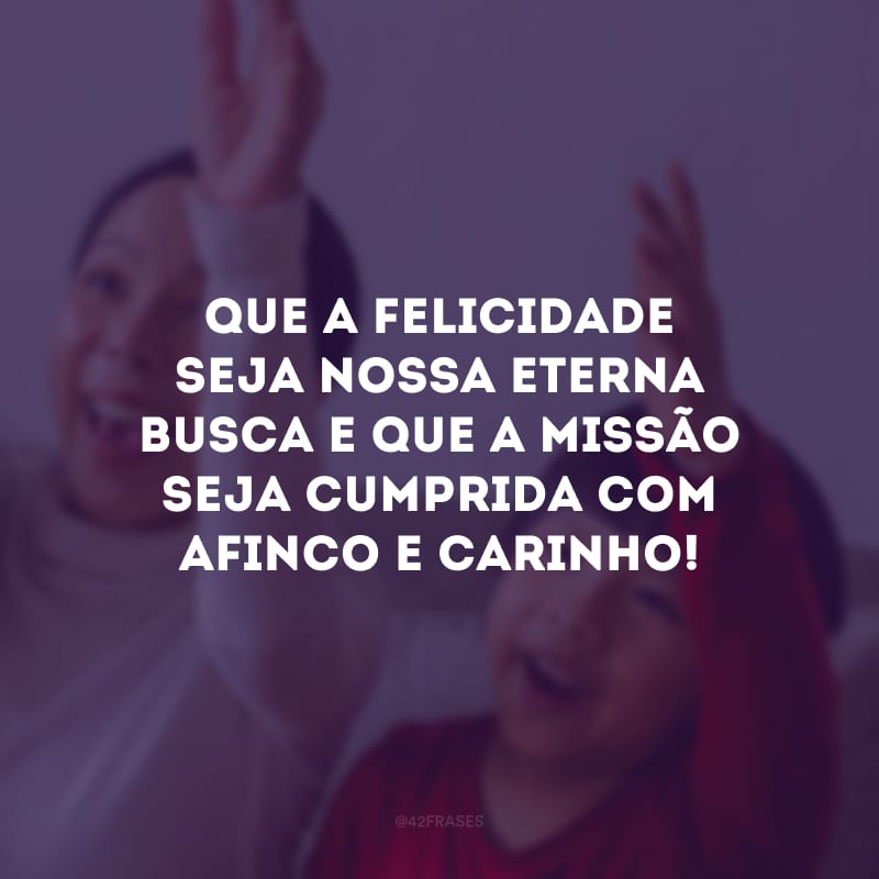 Que a felicidade seja nossa eterna busca e que a missão seja cumprida com afinco e carinho!