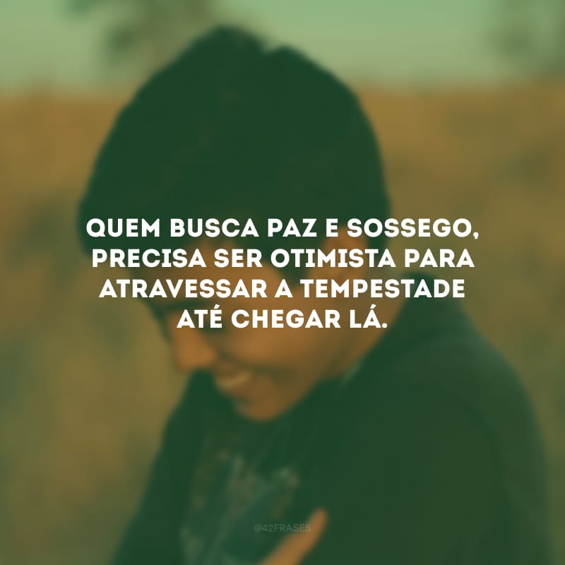 Quem busca paz e sossego, precisa ser otimista para atravessar a tempestade até chegar lá.