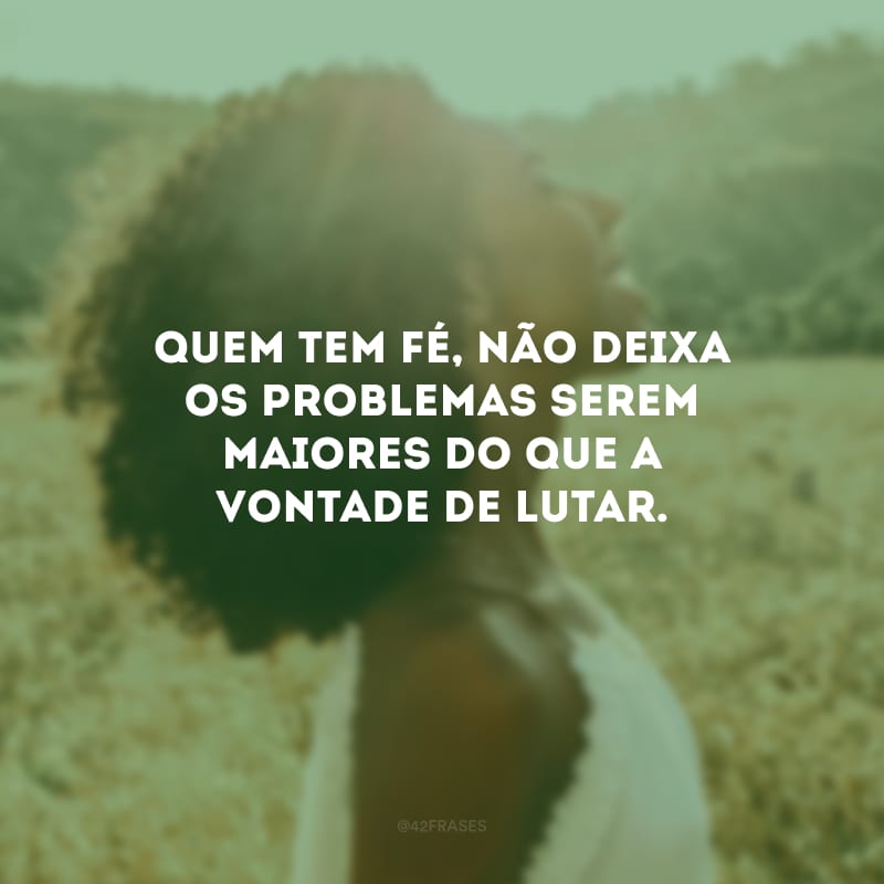 Quem tem fé, não deixa os problemas serem maiores do que a vontade de lutar.