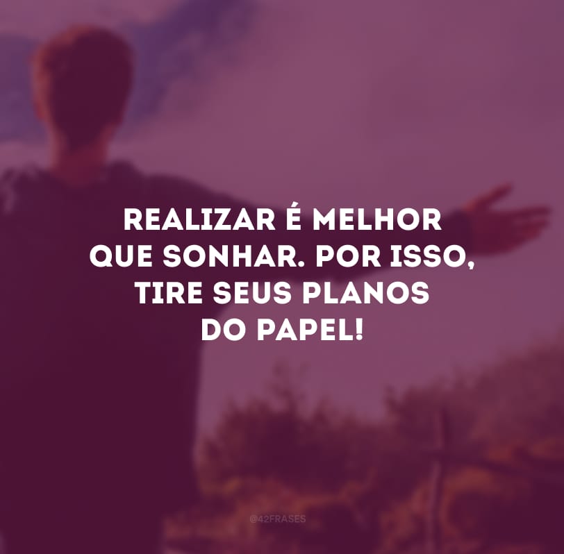 Realizar é melhor que sonhar. Por isso, tire seus planos do papel!