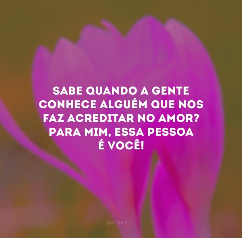 Sabe quando a gente conhece alguém que nos faz acreditar no amor? Para mim, essa pessoa é você!