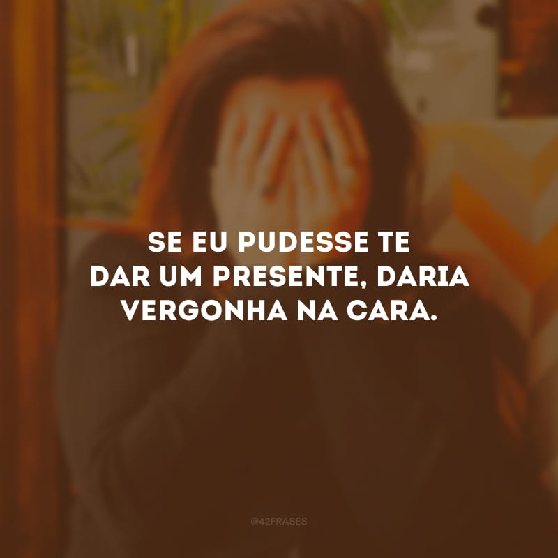 Se eu pudesse te dar um presente, daria vergonha na cara.