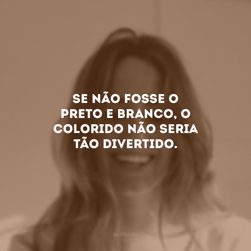 Se não fosse o preto e branco, o colorido não seria tão divertido.