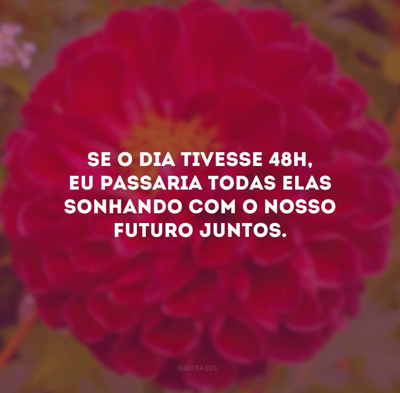 Se o dia tivesse 48h, eu passaria todas elas sonhando com o nosso futuro juntos.