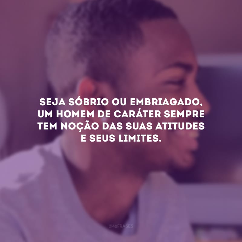 Seja sóbrio ou embriagado, um homem de caráter sempre tem noção das suas atitudes e seus limites.