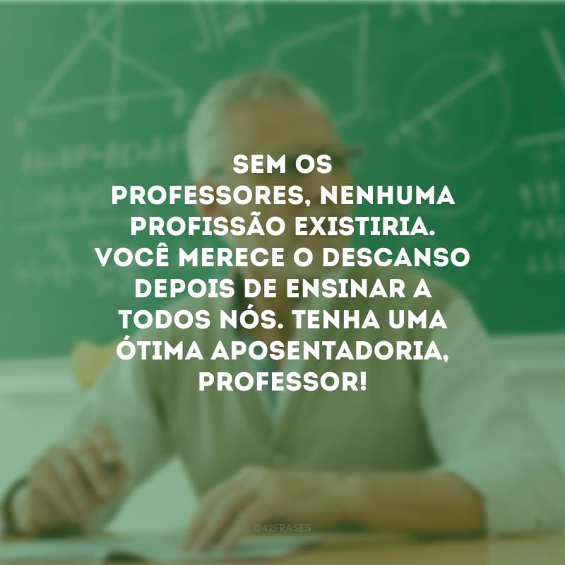 Sem os professores, nenhuma profissão existiria. Você merece o descanso depois de ensinar a todos nós. Tenha uma ótima aposentadoria, professor!