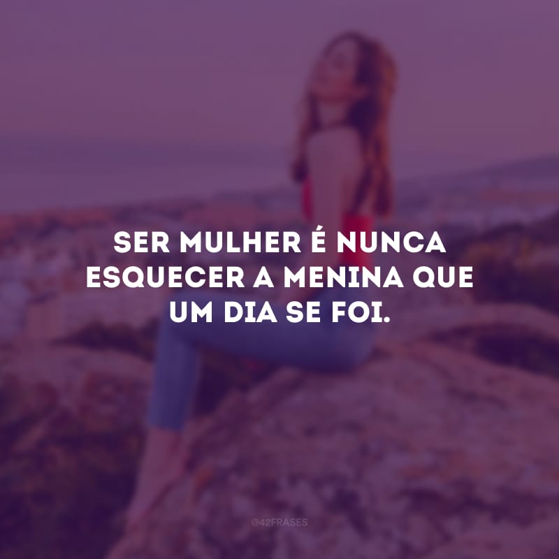 Ser mulher é nunca esquecer a menina que um dia se foi.