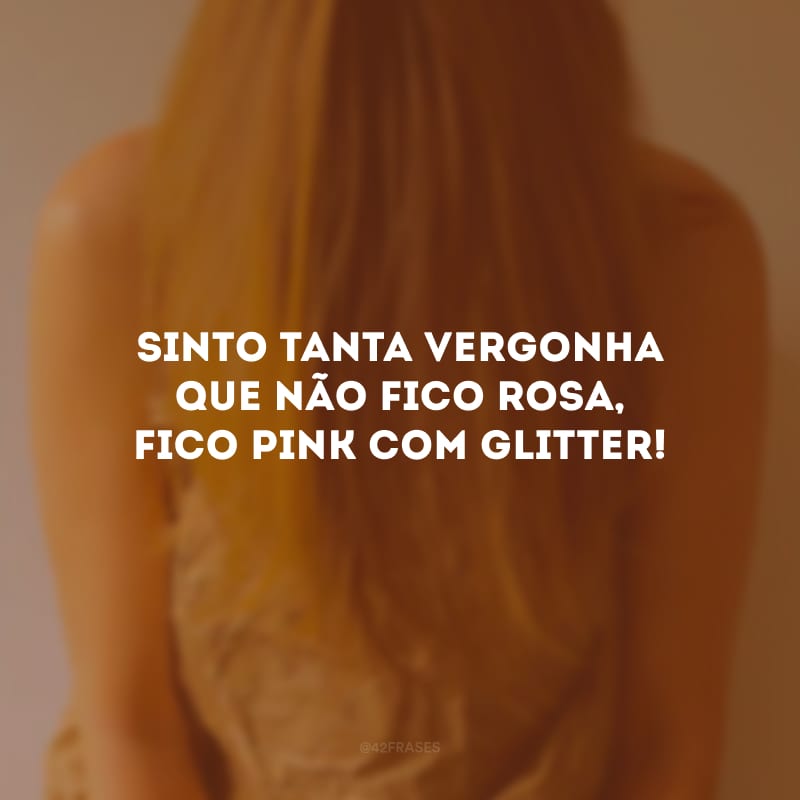 Sinto tanta vergonha que não fico rosa, fico pink com glitter!