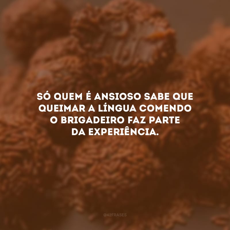 Só quem é ansioso sabe que queimar a língua comendo o brigadeiro faz parte da experiência.