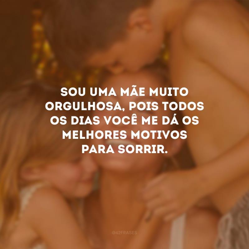 Sou uma mãe muito orgulhosa, pois todos os dias você me dá os melhores motivos para sorrir.