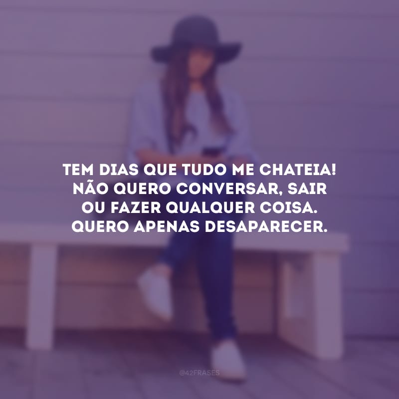 Tem dias que tudo me chateia! Não quero conversar, sair ou fazer qualquer coisa. Quero apenas desaparecer.