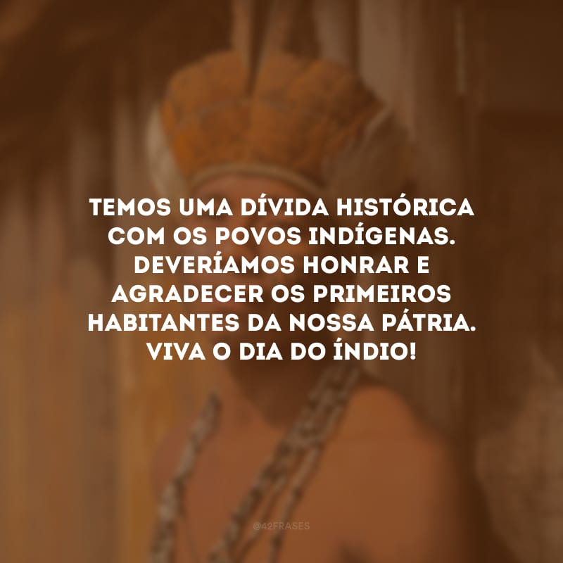 Temos uma dívida histórica com os povos indígenas. Deveríamos honrar e agradecer os primeiros habitantes da nossa pátria. Viva o Dia do Índio!