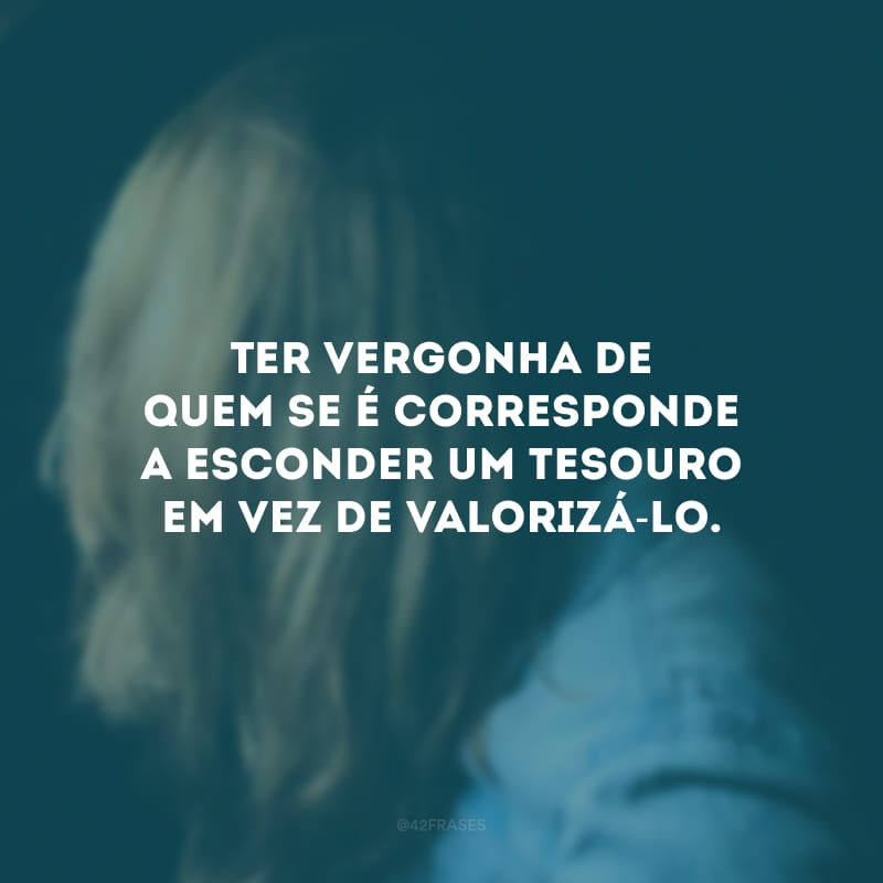 Ter vergonha de quem se é corresponde a esconder um tesouro em vez de valorizá-lo.