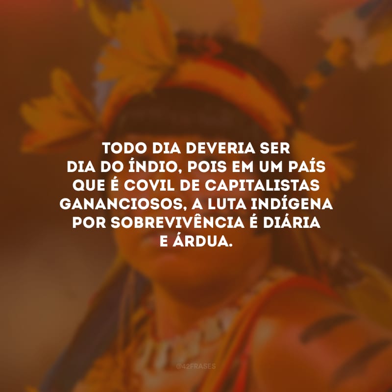 Todo dia deveria ser Dia do Índio, pois em um país que é covil de capitalistas gananciosos, a luta indígena por sobrevivência é diária e árdua.