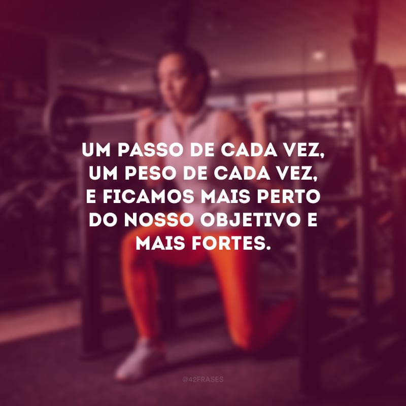 Um passo de cada vez, um peso de cada vez, e ficamos mais perto do nosso objetivo e mais fortes.