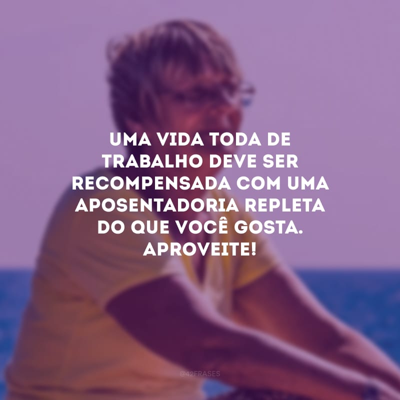 Uma vida toda de trabalho deve ser recompensada com uma aposentadoria repleta do que você gosta. Aproveite!