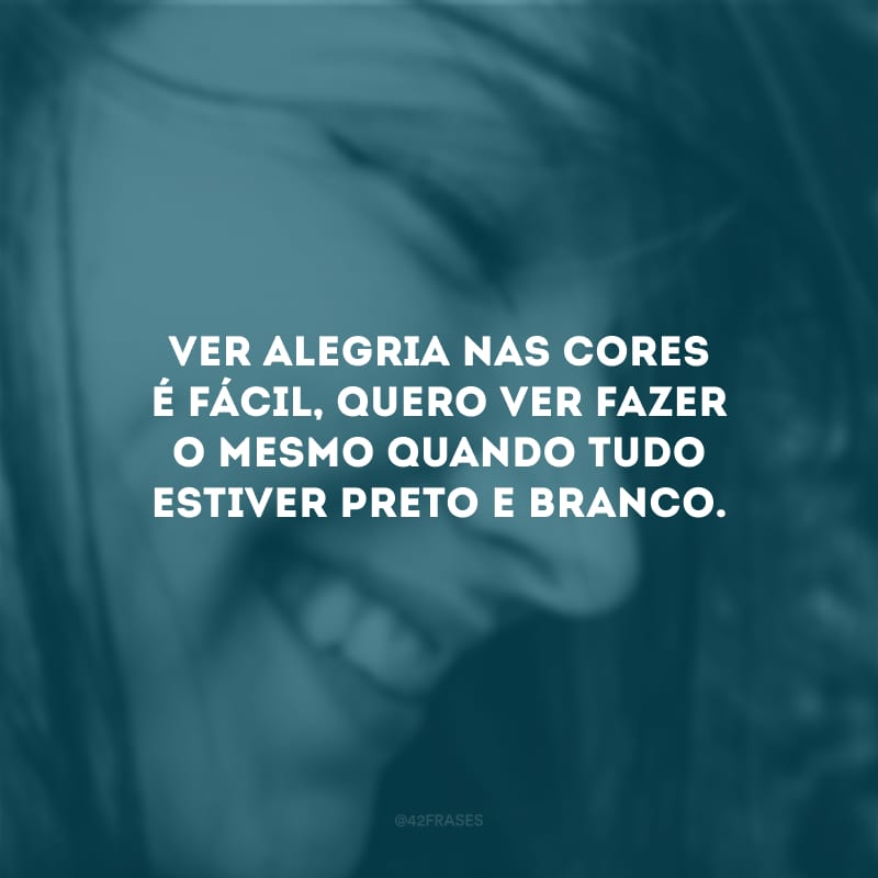 Ver alegria nas cores é fácil, quero ver fazer o mesmo quando tudo estiver preto e branco.