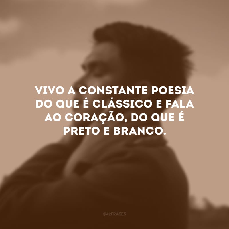 Vivo a constante poesia do que é clássico e fala ao coração, do que é preto e branco.