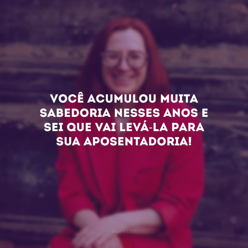 Você acumulou muita sabedoria nesses anos e sei que vai levá-la para sua aposentadoria!