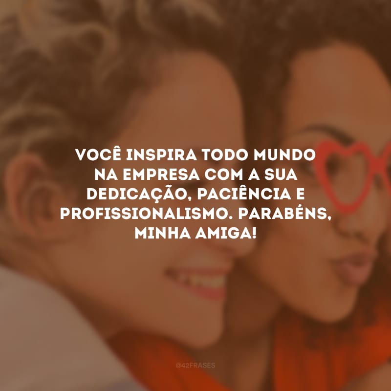 Você inspira todo mundo na empresa com a sua dedicação, paciência e profissionalismo. Parabéns, minha amiga!