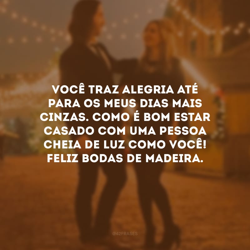 Você traz alegria até para os meus dias mais cinzas. Como é bom estar casado com uma pessoa cheia de luz como você! Feliz bodas de madeira. 